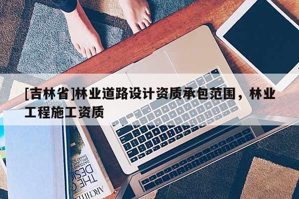 [吉林省]林業(yè)道路設(shè)計(jì)資質(zhì)承包范圍，林業(yè)工程施工資質(zhì)