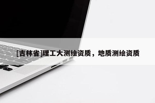 [吉林省]理工大測繪資質(zhì)，地質(zhì)測繪資質(zhì)
