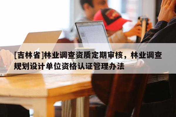 [吉林省]林業(yè)調(diào)查資質(zhì)定期審核，林業(yè)調(diào)查規(guī)劃設(shè)計單位資格認(rèn)證管理辦法