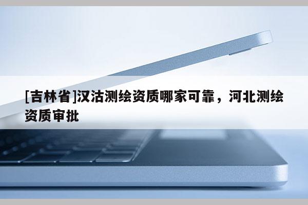 [吉林省]漢沽測(cè)繪資質(zhì)哪家可靠，河北測(cè)繪資質(zhì)審批