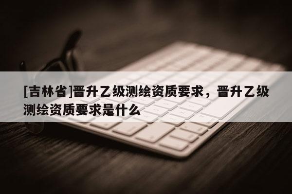 [吉林省]晉升乙級測繪資質(zhì)要求，晉升乙級測繪資質(zhì)要求是什么
