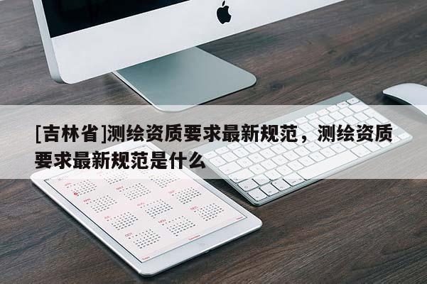 [吉林省]測繪資質(zhì)要求最新規(guī)范，測繪資質(zhì)要求最新規(guī)范是什么