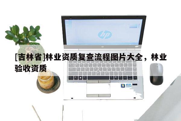 [吉林省]林業(yè)資質復查流程圖片大全，林業(yè)驗收資質