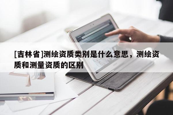 [吉林省]測(cè)繪資質(zhì)類(lèi)別是什么意思，測(cè)繪資質(zhì)和測(cè)量資質(zhì)的區(qū)別