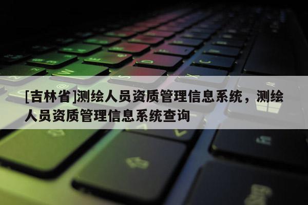 [吉林省]測繪人員資質(zhì)管理信息系統(tǒng)，測繪人員資質(zhì)管理信息系統(tǒng)查詢