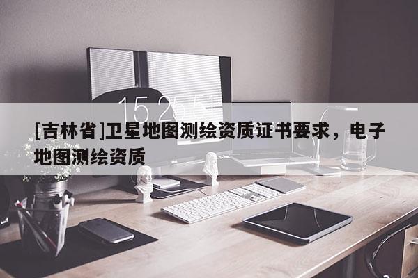 [吉林省]衛(wèi)星地圖測繪資質(zhì)證書要求，電子地圖測繪資質(zhì)