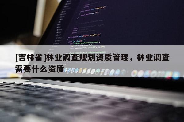 [吉林省]林業(yè)調(diào)查規(guī)劃資質管理，林業(yè)調(diào)查需要什么資質