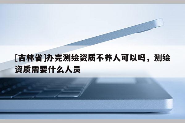 [吉林省]辦完測繪資質(zhì)不養(yǎng)人可以嗎，測繪資質(zhì)需要什么人員