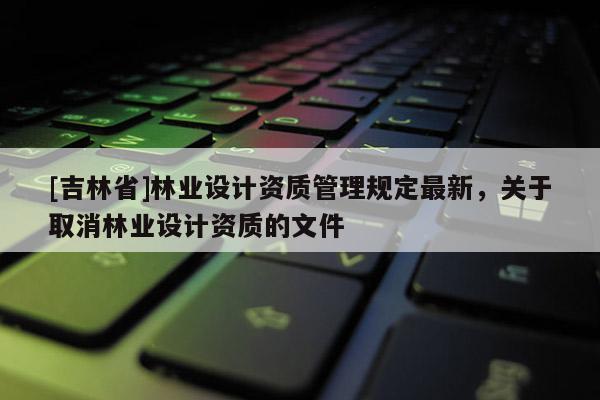 [吉林省]林業(yè)設(shè)計(jì)資質(zhì)管理規(guī)定最新，關(guān)于取消林業(yè)設(shè)計(jì)資質(zhì)的文件