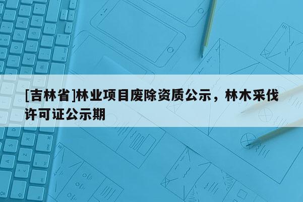[吉林省]林業(yè)項(xiàng)目廢除資質(zhì)公示，林木采伐許可證公示期