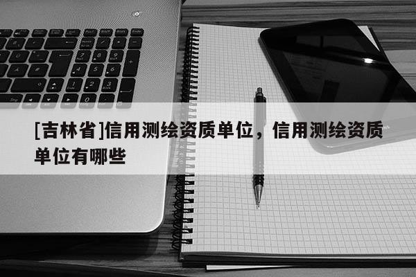 [吉林省]信用測繪資質(zhì)單位，信用測繪資質(zhì)單位有哪些