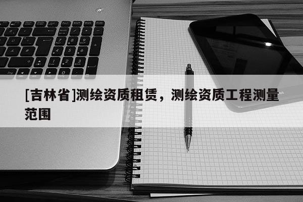 [吉林省]測繪資質(zhì)租賃，測繪資質(zhì)工程測量范圍