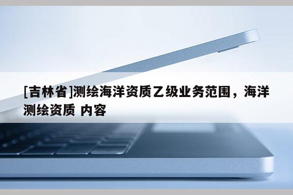 [吉林省]測繪海洋資質(zhì)乙級業(yè)務(wù)范圍，海洋測繪資質(zhì) 內(nèi)容