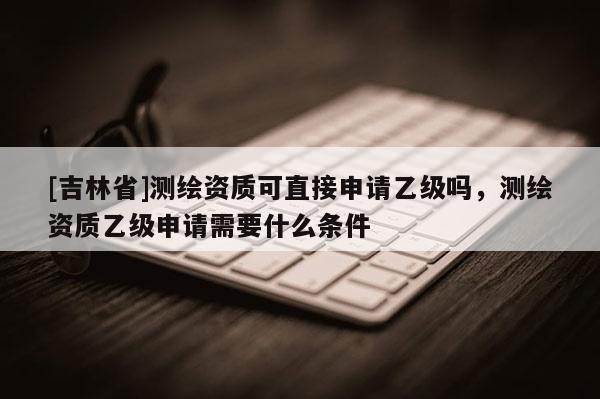 [吉林省]測繪資質(zhì)可直接申請乙級嗎，測繪資質(zhì)乙級申請需要什么條件