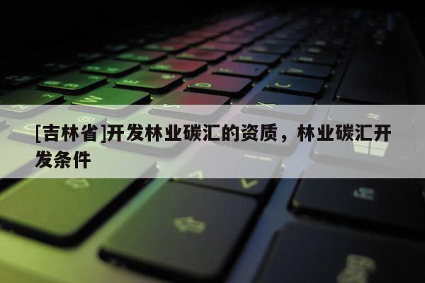 [吉林省]開發(fā)林業(yè)碳匯的資質(zhì)，林業(yè)碳匯開發(fā)條件