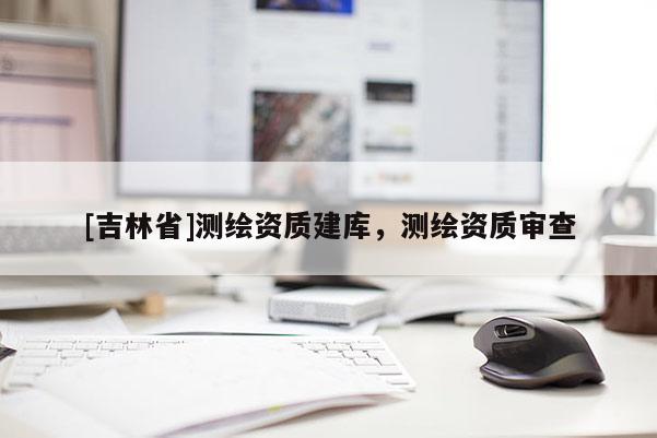 [吉林省]測繪資質(zhì)建庫，測繪資質(zhì)審查