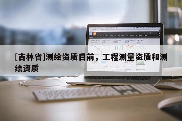 [吉林省]測繪資質(zhì)目前，工程測量資質(zhì)和測繪資質(zhì)