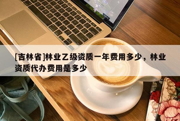 [吉林省]林業(yè)乙級(jí)資質(zhì)一年費(fèi)用多少，林業(yè)資質(zhì)代辦費(fèi)用是多少