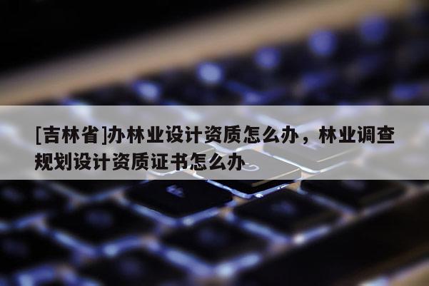 [吉林省]辦林業(yè)設(shè)計(jì)資質(zhì)怎么辦，林業(yè)調(diào)查規(guī)劃設(shè)計(jì)資質(zhì)證書怎么辦