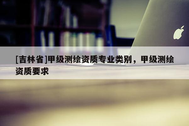 [吉林省]甲級測繪資質(zhì)專業(yè)類別，甲級測繪資質(zhì)要求