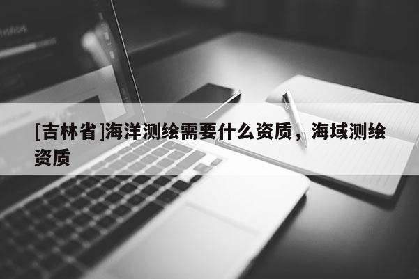 [吉林省]海洋測繪需要什么資質(zhì)，海域測繪資質(zhì)