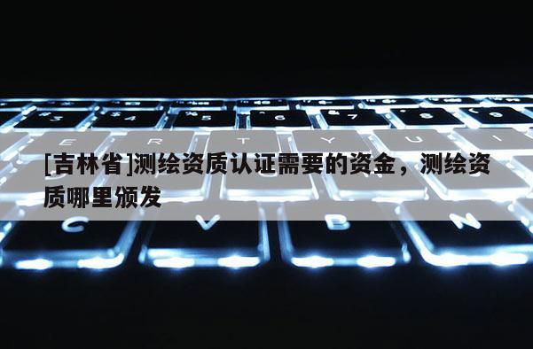 [吉林省]測繪資質(zhì)認(rèn)證需要的資金，測繪資質(zhì)哪里頒發(fā)