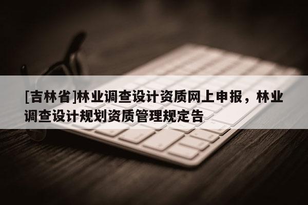 [吉林省]林業(yè)調(diào)查設(shè)計資質(zhì)網(wǎng)上申報，林業(yè)調(diào)查設(shè)計規(guī)劃資質(zhì)管理規(guī)定告