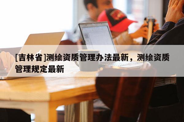 [吉林省]測繪資質(zhì)管理辦法最新，測繪資質(zhì)管理規(guī)定最新