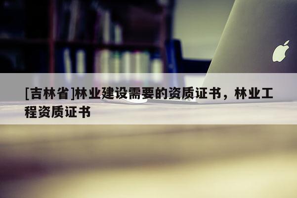 [吉林省]林業(yè)建設需要的資質(zhì)證書，林業(yè)工程資質(zhì)證書