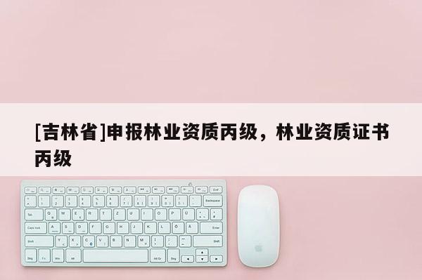 [吉林省]申報林業(yè)資質(zhì)丙級，林業(yè)資質(zhì)證書丙級