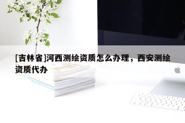 [吉林省]河西測繪資質(zhì)怎么辦理，西安測繪資質(zhì)代辦