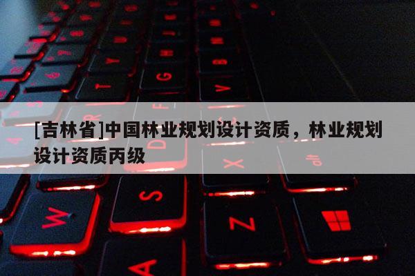 [吉林省]中國林業(yè)規(guī)劃設(shè)計資質(zhì)，林業(yè)規(guī)劃設(shè)計資質(zhì)丙級