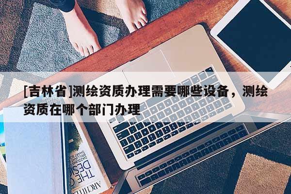 [吉林省]測繪資質(zhì)辦理需要哪些設備，測繪資質(zhì)在哪個部門辦理