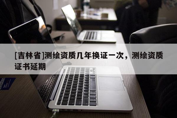 [吉林省]測(cè)繪資質(zhì)幾年換證一次，測(cè)繪資質(zhì)證書延期