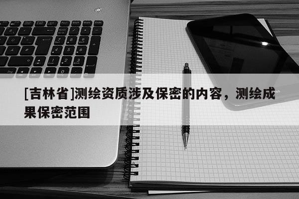 [吉林省]測(cè)繪資質(zhì)涉及保密的內(nèi)容，測(cè)繪成果保密范圍