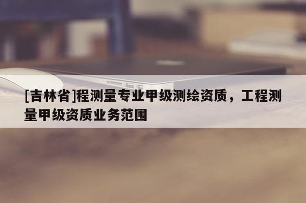 [吉林省]程測量專業(yè)甲級(jí)測繪資質(zhì)，工程測量甲級(jí)資質(zhì)業(yè)務(wù)范圍