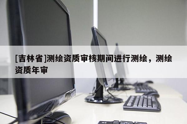 [吉林省]測繪資質(zhì)審核期間進(jìn)行測繪，測繪資質(zhì)年審
