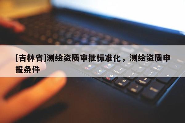 [吉林省]測(cè)繪資質(zhì)審批標(biāo)準(zhǔn)化，測(cè)繪資質(zhì)申報(bào)條件