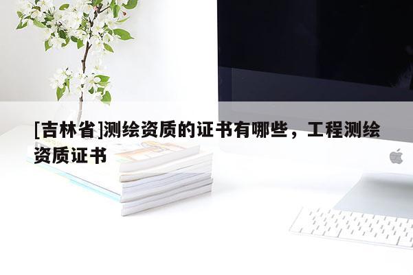 [吉林省]測(cè)繪資質(zhì)的證書(shū)有哪些，工程測(cè)繪資質(zhì)證書(shū)