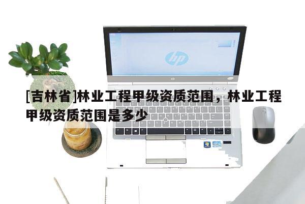 [吉林省]林業(yè)工程甲級資質(zhì)范圍，林業(yè)工程甲級資質(zhì)范圍是多少