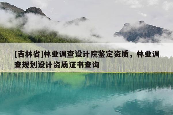 [吉林省]林業(yè)調(diào)查設(shè)計(jì)院鑒定資質(zhì)，林業(yè)調(diào)查規(guī)劃設(shè)計(jì)資質(zhì)證書查詢