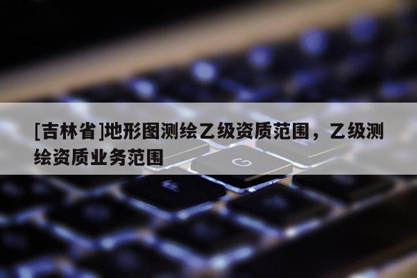 [吉林省]地形圖測(cè)繪乙級(jí)資質(zhì)范圍，乙級(jí)測(cè)繪資質(zhì)業(yè)務(wù)范圍