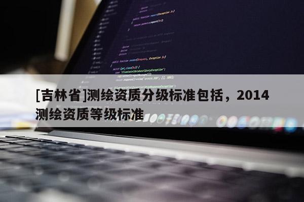 [吉林省]測(cè)繪資質(zhì)分級(jí)標(biāo)準(zhǔn)包括，2014測(cè)繪資質(zhì)等級(jí)標(biāo)準(zhǔn)