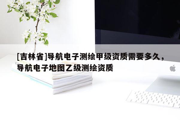 [吉林省]導(dǎo)航電子測(cè)繪甲級(jí)資質(zhì)需要多久，導(dǎo)航電子地圖乙級(jí)測(cè)繪資質(zhì)