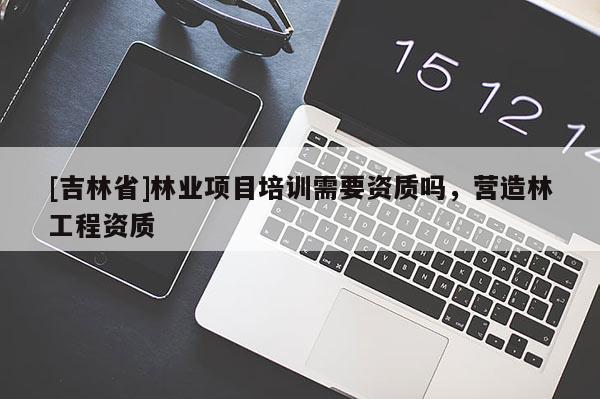 [吉林省]林業(yè)項(xiàng)目培訓(xùn)需要資質(zhì)嗎，營造林工程資質(zhì)