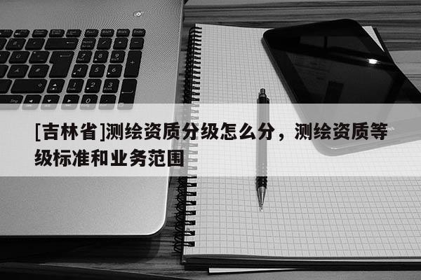 [吉林省]測繪資質(zhì)分級怎么分，測繪資質(zhì)等級標(biāo)準(zhǔn)和業(yè)務(wù)范圍