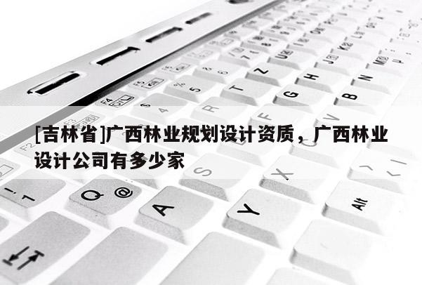 [吉林省]廣西林業(yè)規(guī)劃設計資質，廣西林業(yè)設計公司有多少家