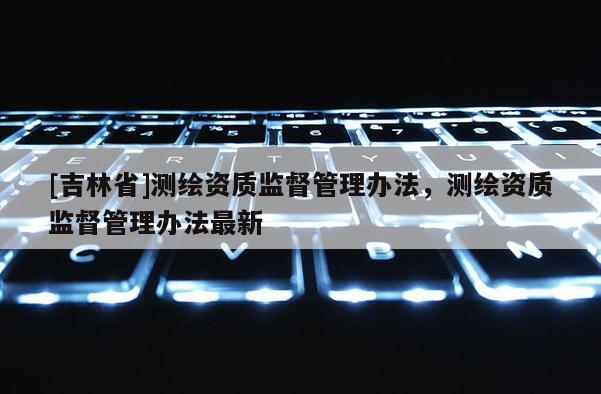 [吉林省]測(cè)繪資質(zhì)監(jiān)督管理辦法，測(cè)繪資質(zhì)監(jiān)督管理辦法最新