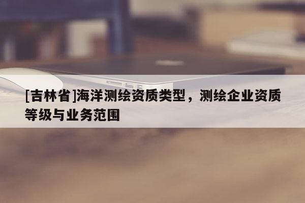 [吉林省]海洋測(cè)繪資質(zhì)類型，測(cè)繪企業(yè)資質(zhì)等級(jí)與業(yè)務(wù)范圍
