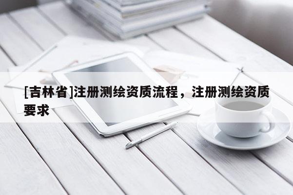 [吉林省]注冊(cè)測(cè)繪資質(zhì)流程，注冊(cè)測(cè)繪資質(zhì)要求